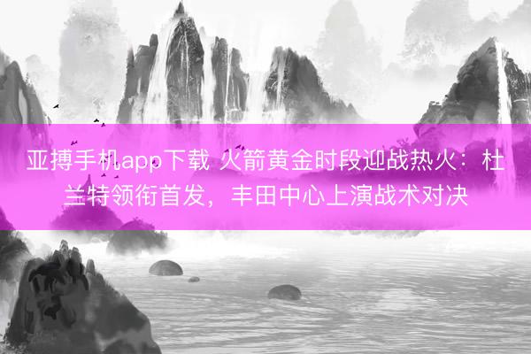 亚搏手机app下载 火箭黄金时段迎战热火：杜兰特领衔首发，丰田中心上演战术对决