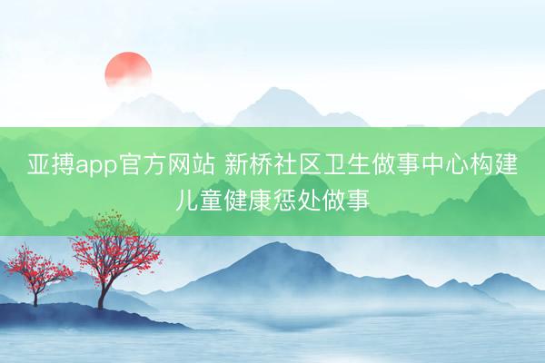 亚搏app官方网站 新桥社区卫生做事中心构建儿童健康惩处做事