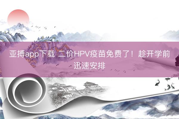 亚搏app下载 二价HPV疫苗免费了！趁开学前迅速安排