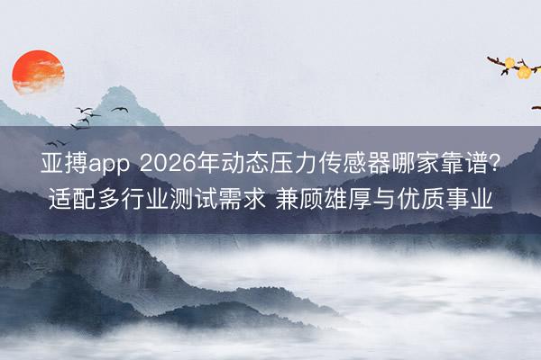 亚搏app 2026年动态压力传感器哪家靠谱？适配多行业测试需求 兼顾雄厚与优质事业