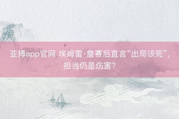 亚搏app官网 埃姆雷·詹赛后直言“出局该死”，担当仍是伤害？