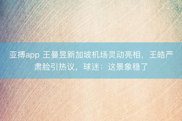 亚搏app 王曼昱新加坡机场灵动亮相，王皓严肃脸引热议，球迷：这景象稳了