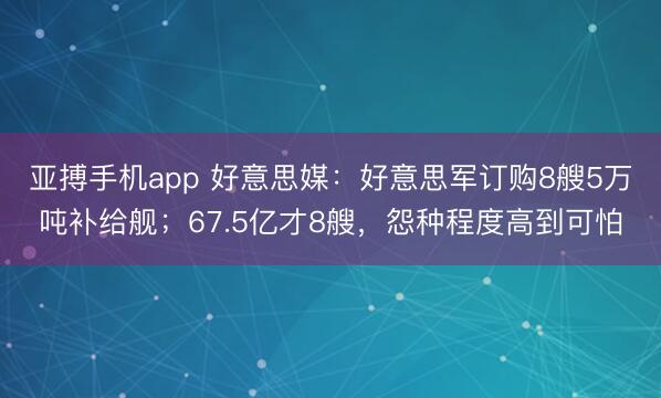 亚搏手机app 好意思媒：好意思军订购8艘5万吨补给舰；67.5亿才8艘，怨种程度高到可怕
