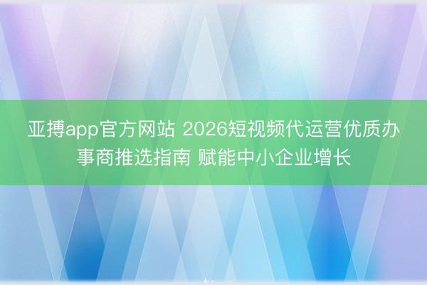 亚搏app官方网站 2026短视频代运营优质办事商推选指南 赋能中小企业增长