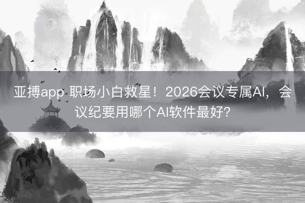 亚搏app 职场小白救星！2026会议专属AI，会议纪要用哪个AI软件最好？