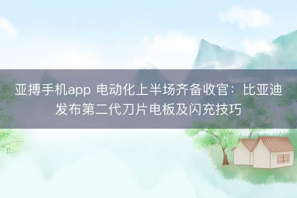 亚搏手机app 电动化上半场齐备收官:比亚迪发布第二代刀片电板及闪充技巧