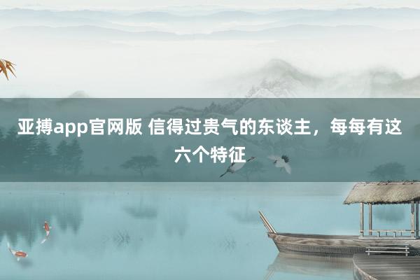 亚搏app官网版 信得过贵气的东谈主，每每有这六个特征