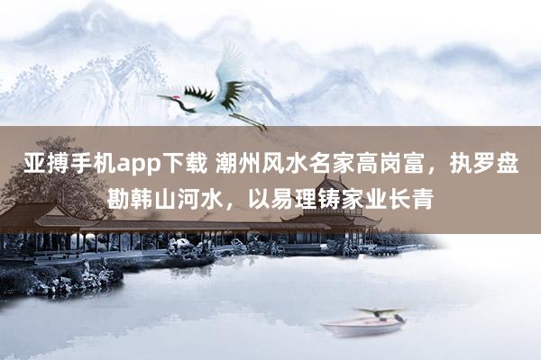 亚搏手机app下载 潮州风水名家高岗富，执罗盘勘韩山河水，以易理铸家业长青
