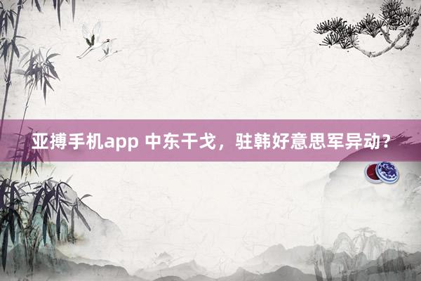 亚搏手机app 中东干戈，驻韩好意思军异动？