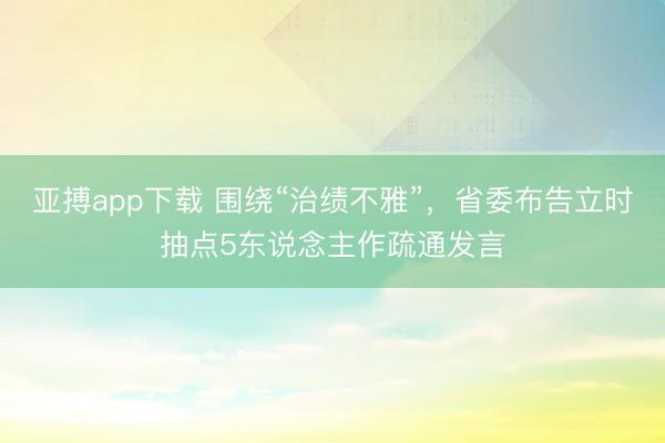亚搏app下载 围绕“治绩不雅”，省委布告立时抽点5东说念主作疏通发言