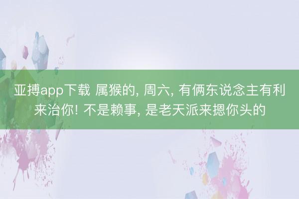 亚搏app下载 属猴的， 周六， 有俩东说念主有利来治你! 不是赖事， 是老天派来摁你头的