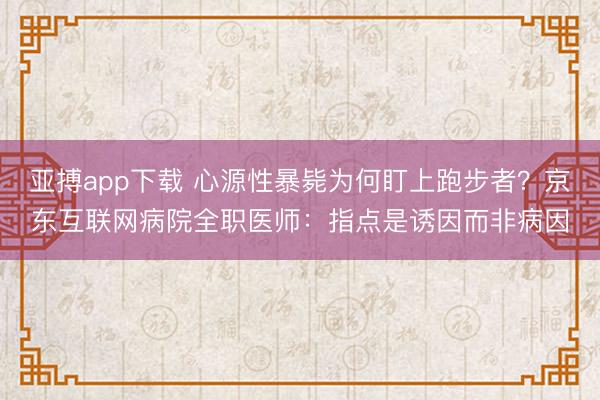 亚搏app下载 心源性暴毙为何盯上跑步者？京东互联网病院全职医师：指点是诱因而非病因