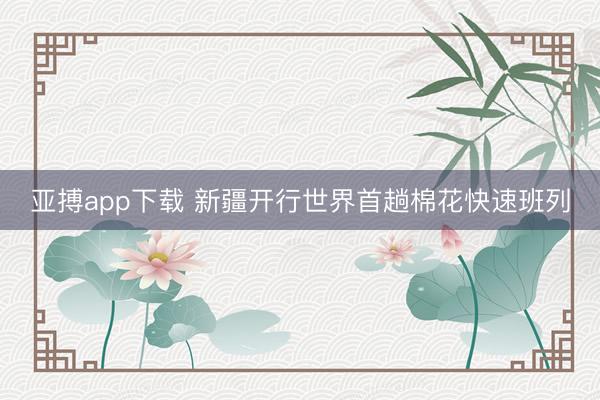 亚搏app下载 新疆开行世界首趟棉花快速班列