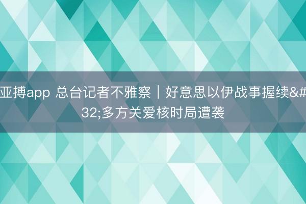 亚搏app 总台记者不雅察｜好意思以伊战事握续 多方关爱核时局遭袭