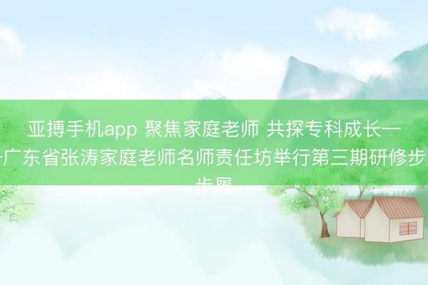 亚搏手机app 聚焦家庭老师 共探专科成长——广东省张涛家庭老师名师责任坊举行第三期研修步履