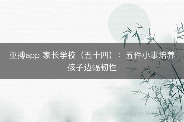 亚搏app 家长学校(五十四):五件小事培养孩子边幅韧性
