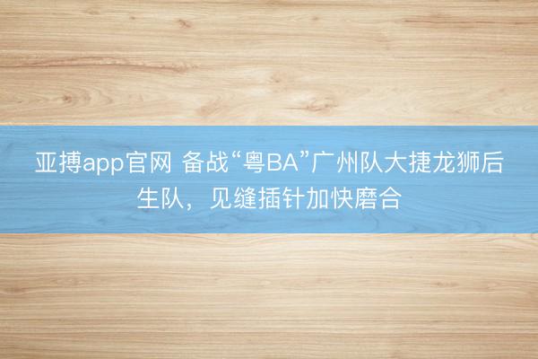 亚搏app官网 备战“粤BA”广州队大捷龙狮后生队，见缝插针加快磨合