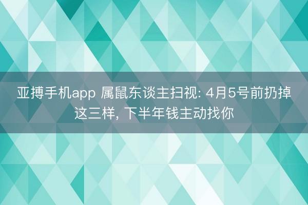 亚搏手机app 属鼠东谈主扫视: 4月5号前扔掉这三样, 下半年钱主动找你