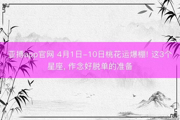 亚搏app官网 4月1日-10日桃花运爆棚! 这3个星座， 作念好脱单的准备