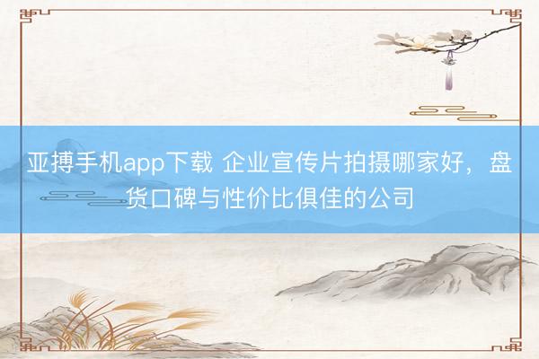 亚搏手机app下载 企业宣传片拍摄哪家好,盘货口碑与性价比俱佳的公司