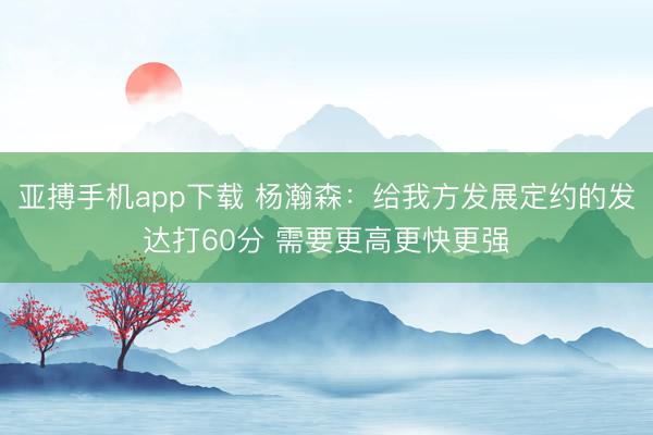 亚搏手机app下载 杨瀚森:给我方发展定约的发达打60分 需要更高更快更强