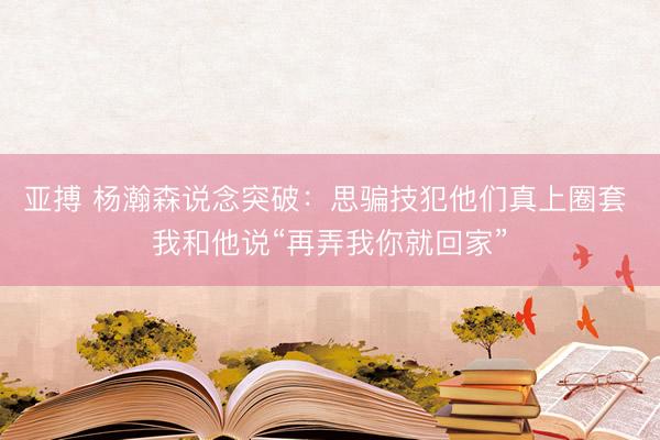 亚搏 杨瀚森说念突破:思骗技犯他们真上圈套 我和他说“再弄我你就回家”