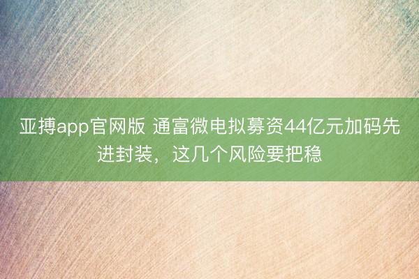 亚搏app官网版 通富微电拟募资44亿元加码先进封装，这几个风险要把稳