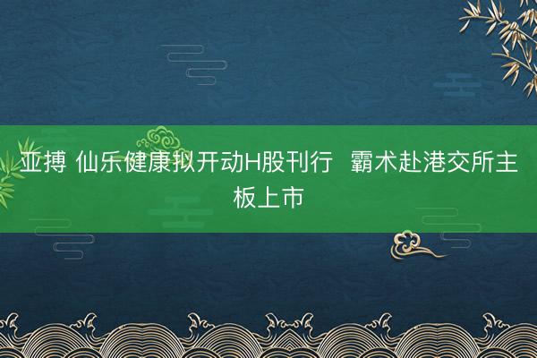 亚搏 仙乐健康拟开动H股刊行 霸术赴港交所主板上市