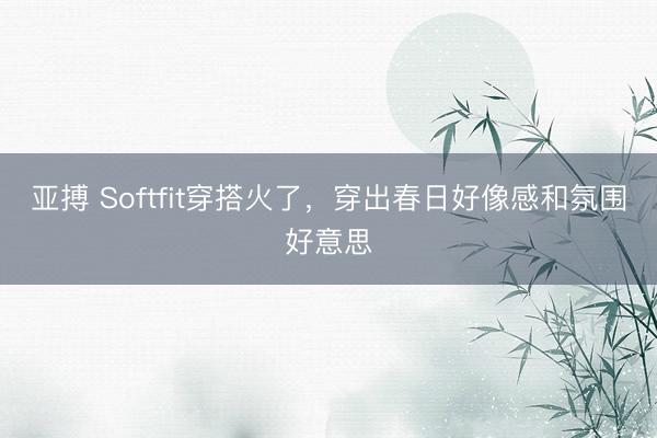 亚搏 Softfit穿搭火了，穿出春日好像感和氛围好意思