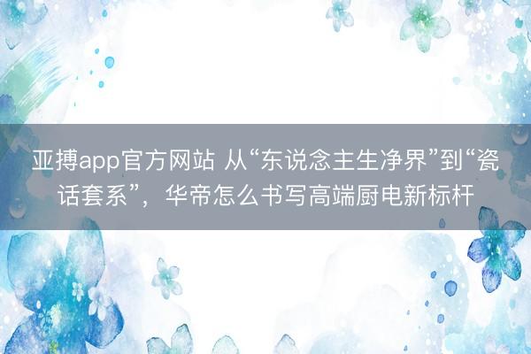 亚搏app官方网站 从“东说念主生净界”到“瓷话套系”，华帝怎么书写高端厨电新标杆