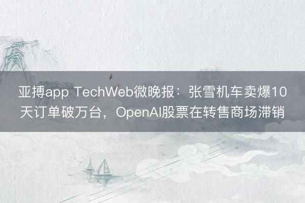 亚搏app TechWeb微晚报:张雪机车卖爆10天订单破万台,OpenAI股票在转售商场滞销