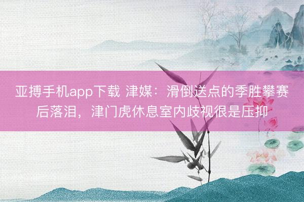 亚搏手机app下载 津媒：滑倒送点的季胜攀赛后落泪，津门虎休息室内歧视很是压抑