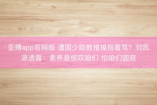 亚搏app官网版 遭国少助教推搡指着骂？刘凯源透露：素养是惊叹咱们 怕咱们圆寂