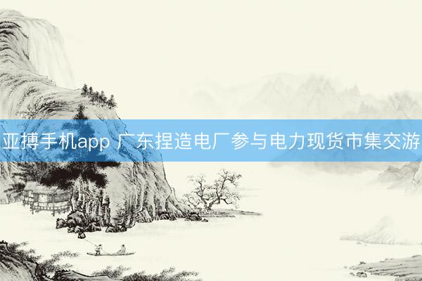 亚搏手机app 广东捏造电厂参与电力现货市集交游