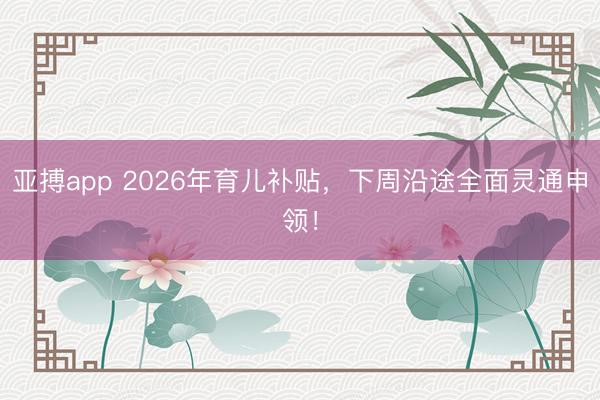 亚搏app 2026年育儿补贴,下周沿途全面灵通申领!
