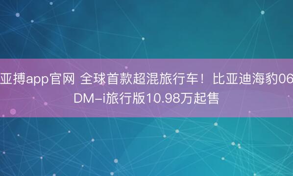 亚搏app官网 全球首款超混旅行车!比亚迪海豹06DM-i旅行版10.98万起售