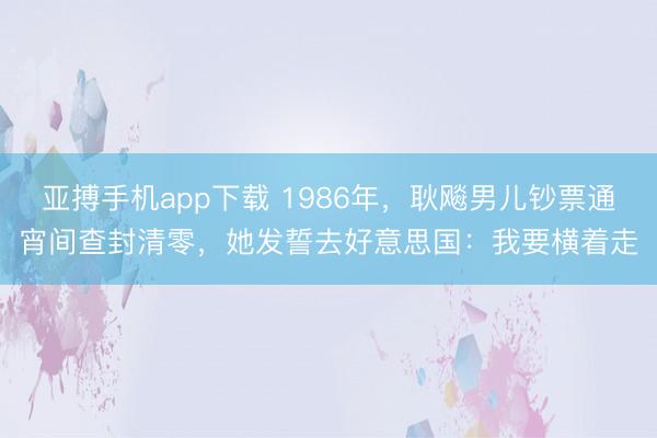 亚搏手机app下载 1986年,耿飚男儿钞票通宵间查封清零,她发誓去好意思国:我要横着走