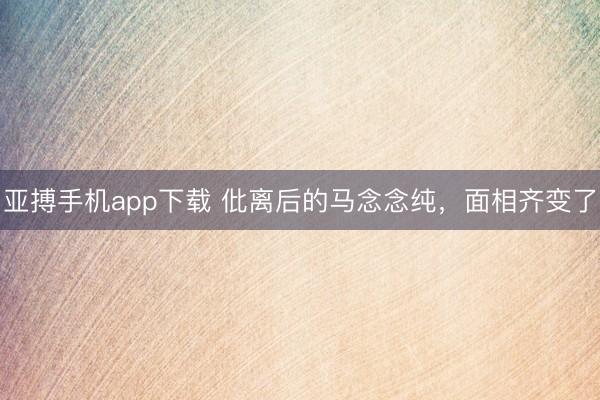 亚搏手机app下载 仳离后的马念念纯,面相齐变了