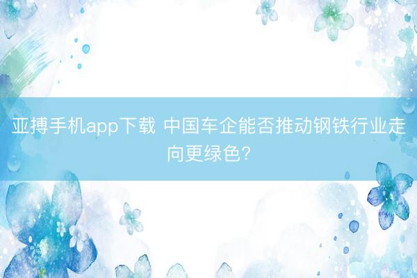 亚搏手机app下载 中国车企能否推动钢铁行业走向更绿色?