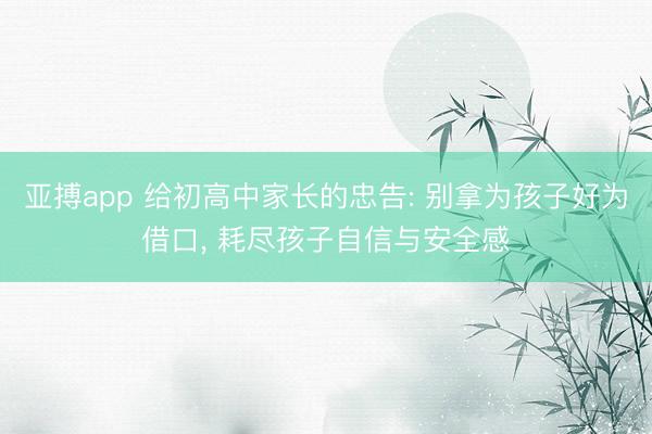 亚搏app 给初高中家长的忠告: 别拿为孩子好为借口， 耗尽孩子自信与安全感