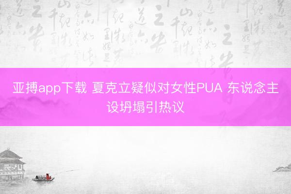 亚搏app下载 夏克立疑似对女性PUA 东说念主设坍塌引热议