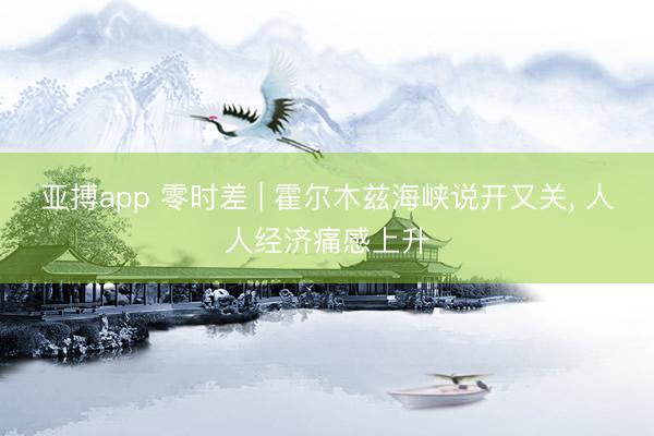 亚搏app 零时差 | 霍尔木兹海峡说开又关， 人人经济痛感上升