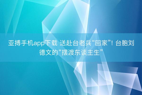 亚搏手机app下载 送赴台老兵“回家”! 台胞刘德文的“摆渡东谈主生”
