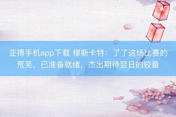 亚搏手机app下载 穆斯卡特：了了这场比赛的荒芜，已准备就绪，杰出期待翌日的较量