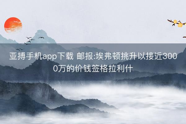 亚搏手机app下载 邮报:埃弗顿挑升以接近3000万的价钱签格拉利什