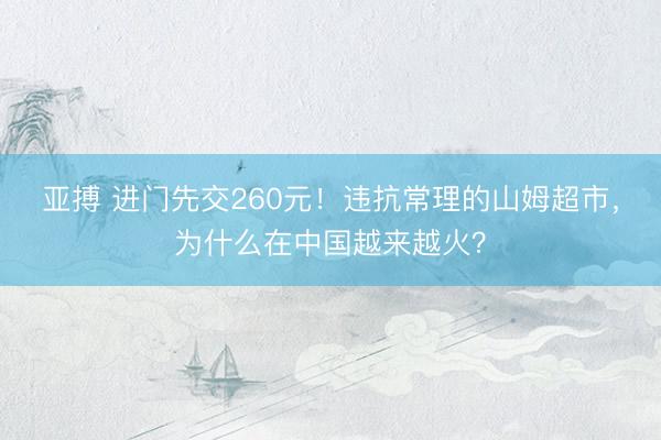 亚搏 进门先交260元！违抗常理的山姆超市，为什么在中国越来越火？