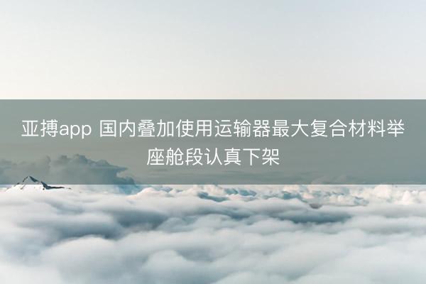 亚搏app 国内叠加使用运输器最大复合材料举座舱段认真下架