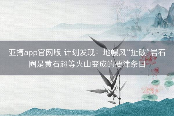 亚搏app官网版 计划发现：地幔风“扯破”岩石圈是黄石超等火山变成的要津条目