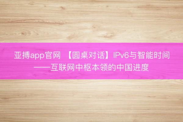 亚搏app官网 【圆桌对话】IPv6与智能时间——互联网中枢本领的中国进度