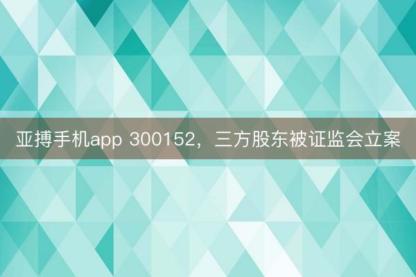 亚搏手机app 300152，三方股东被证监会立案